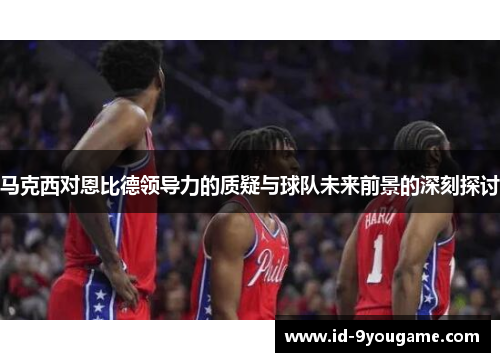 马克西对恩比德领导力的质疑与球队未来前景的深刻探讨