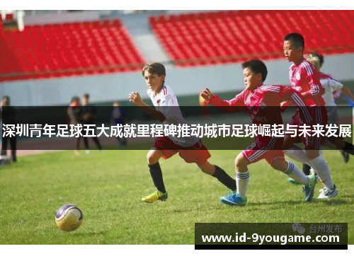 深圳青年足球五大成就里程碑推动城市足球崛起与未来发展