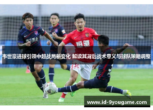 韦世豪进球引领中超战局新变化 解读其背后战术意义与球队策略调整