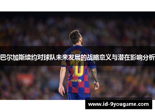 巴尔加斯续约对球队未来发展的战略意义与潜在影响分析