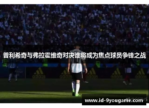 普利希奇与弗拉霍维奇对决谁将成为焦点球员争锋之战