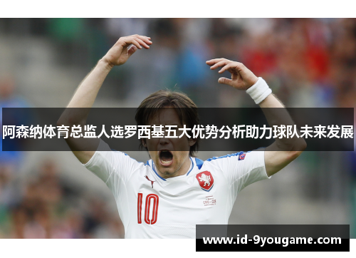 阿森纳体育总监人选罗西基五大优势分析助力球队未来发展